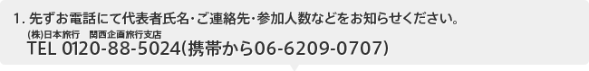 １、先ずお電話にて代表者氏名・ご連絡先・参加人数などをお知らせください。(株)日本旅行　関西企画旅行支店TEL：0120-88-5024（携帯から06-6209-0707）